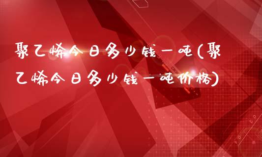 聚乙烯今日多少钱一吨(聚乙烯今日多少钱一吨)_https://www.liuyiidc.com_期货知识_第1张