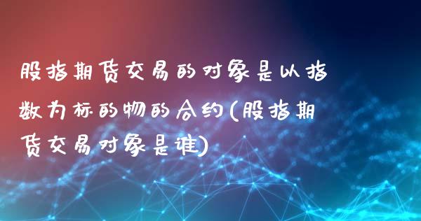 股指期货交易的对象是以指数为标的物的合约(股指期货交易对象是谁)_https://www.liuyiidc.com_股票理财_第1张