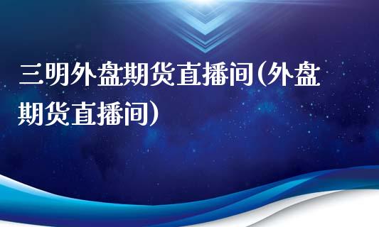 三明外盘期货直播间(外盘期货直播间)_https://www.liuyiidc.com_期货知识_第1张