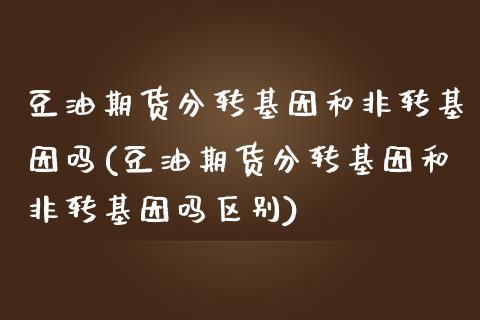 豆油期货分转基因和非转基因吗(豆油期货分转基因和非转基因吗区别)_https://www.liuyiidc.com_期货交易所_第1张