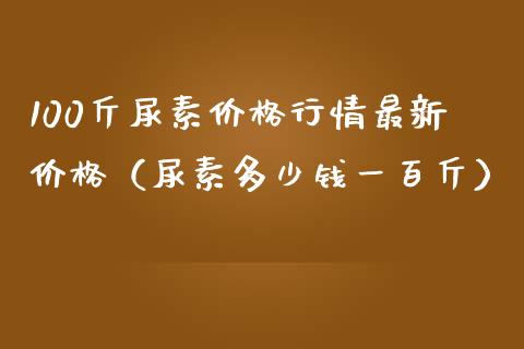 100斤尿素行情最新（尿素多少钱一百斤）_https://www.liuyiidc.com_理财百科_第1张