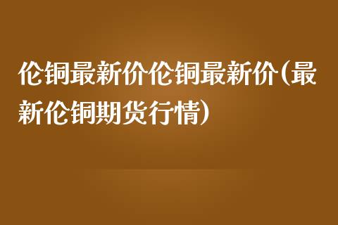 伦铜最新价伦铜最新价(最新伦铜期货行情)_https://www.liuyiidc.com_期货知识_第1张