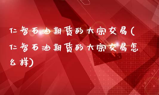 仁智石油期货的大宗交易(仁智石油期货的大宗交易怎么样)_https://www.liuyiidc.com_财经要闻_第1张