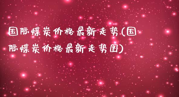 国际煤炭最新走势(国际煤炭最新走势图)_https://www.liuyiidc.com_期货知识_第1张