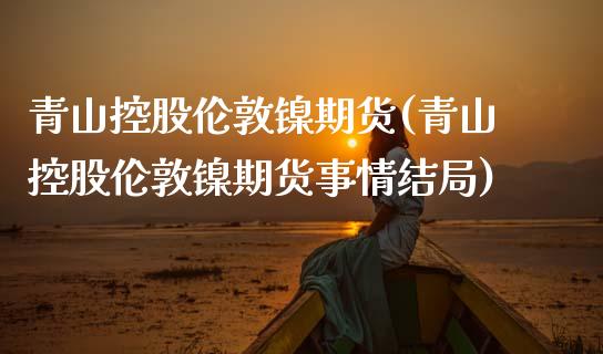 青山控股伦敦镍期货(青山控股伦敦镍期货事情结局)_https://www.liuyiidc.com_恒生指数_第1张