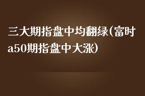 三大期指盘中均翻绿(富时a50期指盘中大涨)_https://www.liuyiidc.com_期货理财_第1张