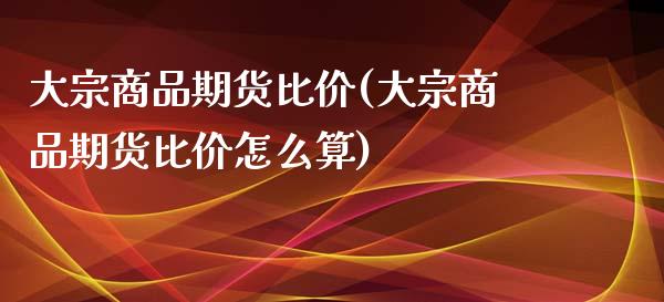 大宗商品期货比价(大宗商品期货比价怎么算)_https://www.liuyiidc.com_股票理财_第1张