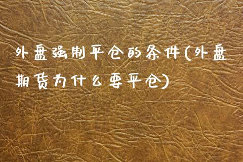 外盘强制平仓的条件(外盘期货为什么要平仓)_https://www.liuyiidc.com_期货理财_第1张