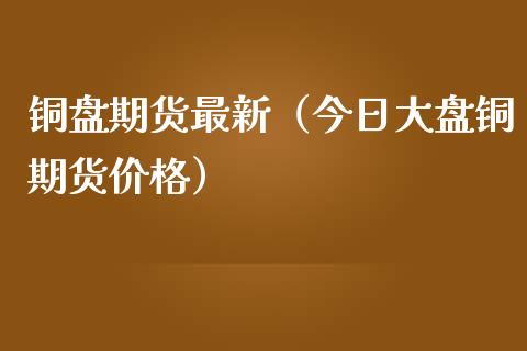 铜盘期货最新（今日大盘铜期货）_https://www.liuyiidc.com_黄金期货_第1张