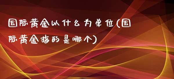 国际黄金以什么为单位(国际黄金指的是哪个)_https://www.liuyiidc.com_期货知识_第1张