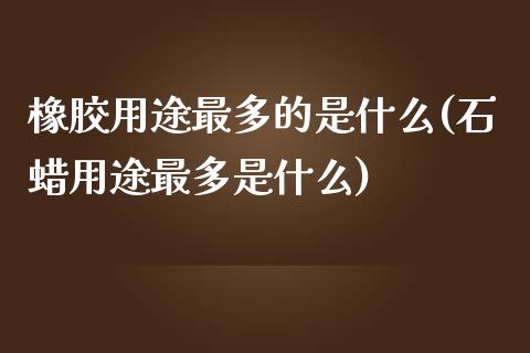 橡胶用途最多的是什么(石蜡用途最多是什么)_https://www.liuyiidc.com_期货直播_第1张