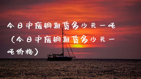 今日沪废铜期货多少元一吨（今日沪废铜期货多少元一吨）_https://www.liuyiidc.com_原油直播室_第1张