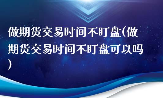 做期货交易时间不盯盘(做期货交易时间不盯盘可以吗)_https://www.liuyiidc.com_基金理财_第1张