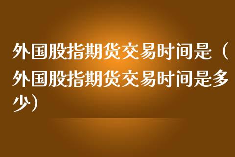 外国股指期货交易时间是（外国股指期货交易时间是多少）_https://www.liuyiidc.com_黄金期货_第1张