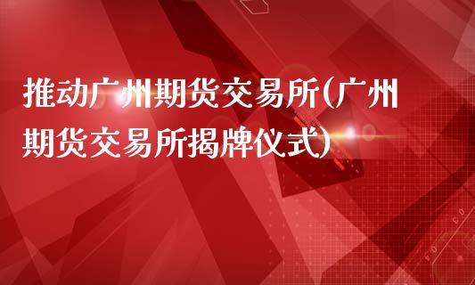 推动广州期货交易所(广州期货交易所揭牌仪式)_https://www.liuyiidc.com_期货理财_第1张