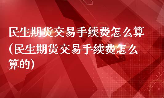 民生期货交易手续费怎么算(民生期货交易手续费怎么算的)_https://www.liuyiidc.com_财经要闻_第1张