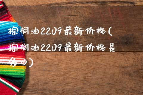 棕榈油2209最新价格(棕榈油2209最新价格是多少)