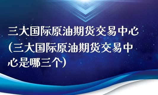 三大国际原油期货交易中心(三大国际原油期货交易中心是哪三个)_https://www.liuyiidc.com_国际期货_第1张