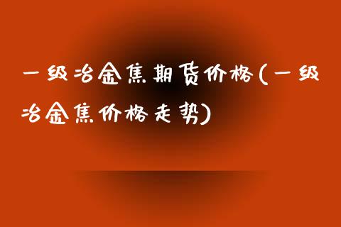 一级冶金焦期货(一级冶金焦走势)_https://www.liuyiidc.com_国际期货_第1张