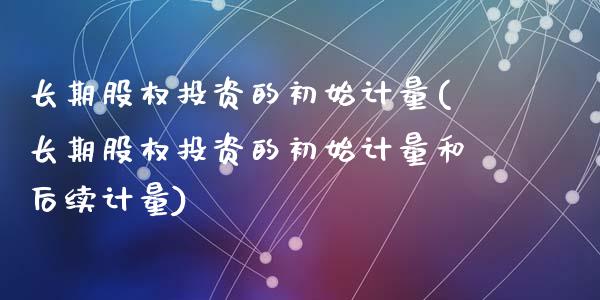 长期股权投资的初始计量(长期股权投资的初始计量和后续计量)_https://www.liuyiidc.com_股票理财_第1张