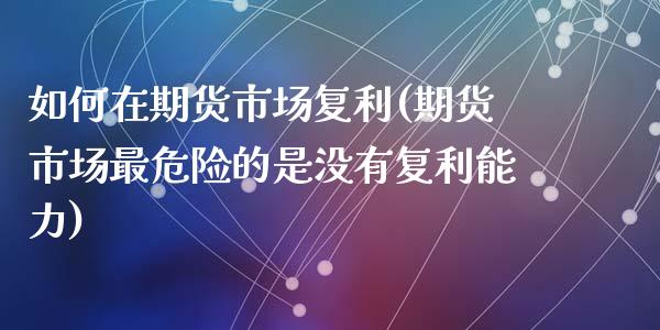 如何在期货市场复利(期货市场最危险的是没有复利能力)_https://www.liuyiidc.com_期货知识_第1张