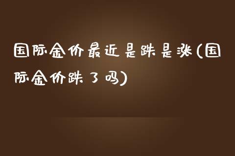 国际金价最近是跌是涨(国际金价跌了吗)_https://www.liuyiidc.com_期货直播_第1张