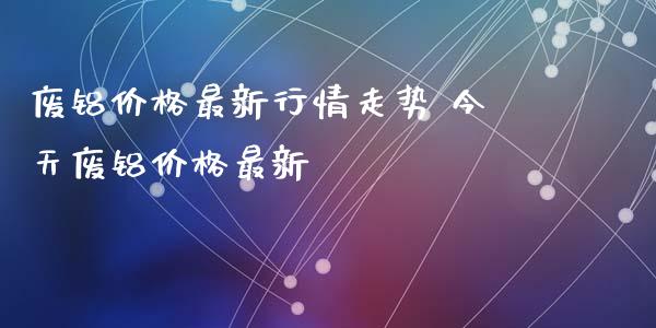 废铝最新行情走势 今天废铝最新_https://www.liuyiidc.com_期货软件_第1张