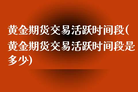 黄金期货交易活跃时间段(黄金期货交易活跃时间段是多少)_https://www.liuyiidc.com_期货品种_第1张