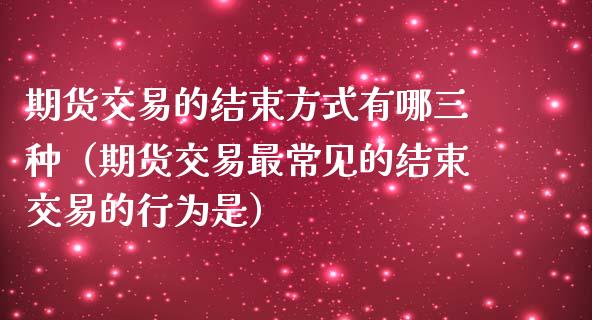 期货交易的结束方式有哪三种（期货交易最常见的结束交易的行为是）_https://www.liuyiidc.com_期货理财_第1张