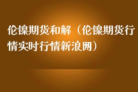 伦镍期货和解（伦镍期货行情实时行情网）_https://www.liuyiidc.com_期货理财_第1张