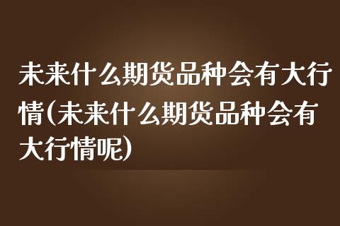 未来什么期货品种会有大行情(未来什么期货品种会有大行情呢)_https://www.liuyiidc.com_期货品种_第1张