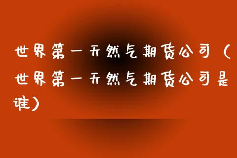 世界第一天然气期货（世界第一天然气期货是谁）_https://www.liuyiidc.com_期货理财_第1张