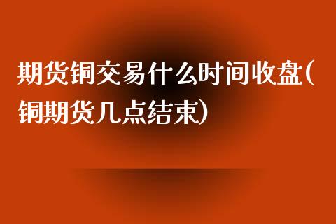 期货铜交易什么时间收盘(铜期货几点结束)_https://www.liuyiidc.com_期货品种_第1张