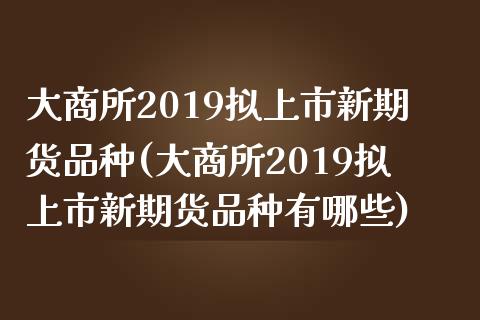 大商所2019拟上市新期货品种(大商所2019拟上市新期货品种有哪些)_https://www.liuyiidc.com_期货品种_第1张