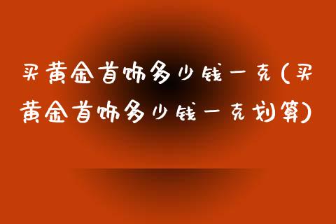 买黄金首饰多少钱一克(买黄金首饰多少钱一克划算)_https://www.liuyiidc.com_理财百科_第1张