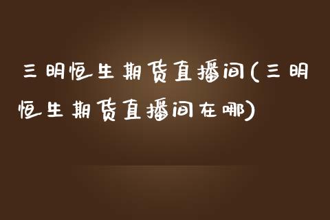 三明恒生期货直播间(三明恒生期货直播间在哪)_https://www.liuyiidc.com_期货知识_第1张