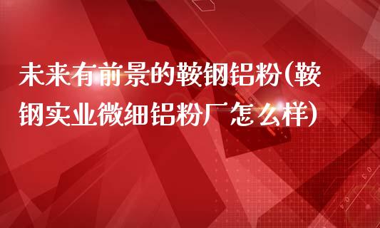 未来有前景的鞍钢铝粉(鞍钢实业微细铝粉厂怎么样)_https://www.liuyiidc.com_期货理财_第1张