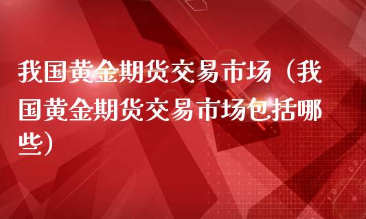 我国黄金期货交易市场（我国黄金期货交易市场包括哪些）_https://www.liuyiidc.com_理财百科_第1张