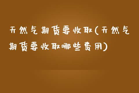 天然气期货要收取(天然气期货要收取哪些费用)_https://www.liuyiidc.com_国际期货_第1张