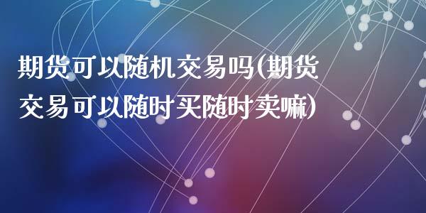 期货可以随机交易吗(期货交易可以随时买随时卖嘛)_https://www.liuyiidc.com_期货品种_第1张