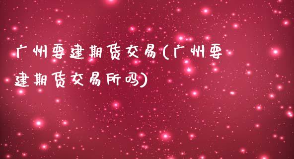 广州要建期货交易(广州要建期货交易所吗)_https://www.liuyiidc.com_基金理财_第1张