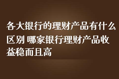 各大银行的理财产品有什么区别 哪家银行理财产品收益稳而且高_https://www.liuyiidc.com_保险理财_第1张