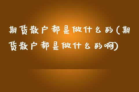 期货散户都是做什么的(期货散户都是做什么的啊)_https://www.liuyiidc.com_基金理财_第1张