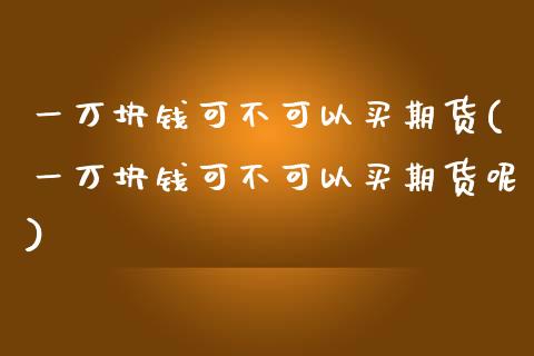 一万块钱可不可以买期货(一万块钱可不可以买期货呢)_https://www.liuyiidc.com_国际期货_第1张