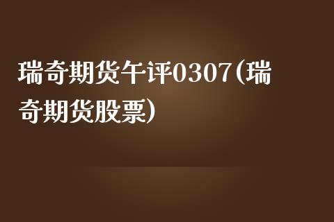 瑞奇期货午评0307(瑞奇期货股票)_https://www.liuyiidc.com_期货交易所_第1张