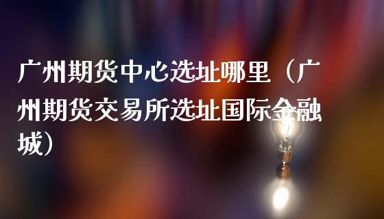 广州期货中心哪里（广州期货交易所国际金融城）_https://www.liuyiidc.com_期货理财_第1张