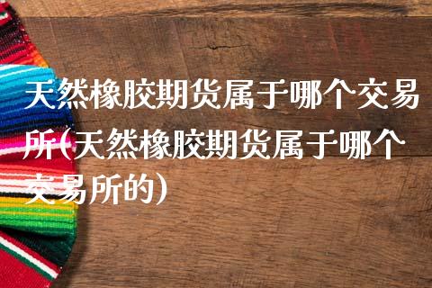 天然橡胶期货属于哪个交易所(天然橡胶期货属于哪个交易所的)_https://www.liuyiidc.com_期货交易所_第1张