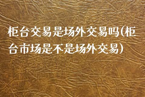 柜台交易是场外交易吗(柜台市场是不是场外交易)_https://www.liuyiidc.com_期货直播_第1张