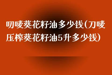 叨唛葵花籽油多少钱(刀唛压榨葵花籽油5升多少钱)_https://www.liuyiidc.com_期货品种_第1张