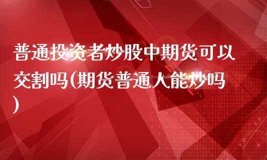 普通投资者炒股中期货可以交割吗(期货普通人能炒吗)_https://www.liuyiidc.com_基金理财_第1张